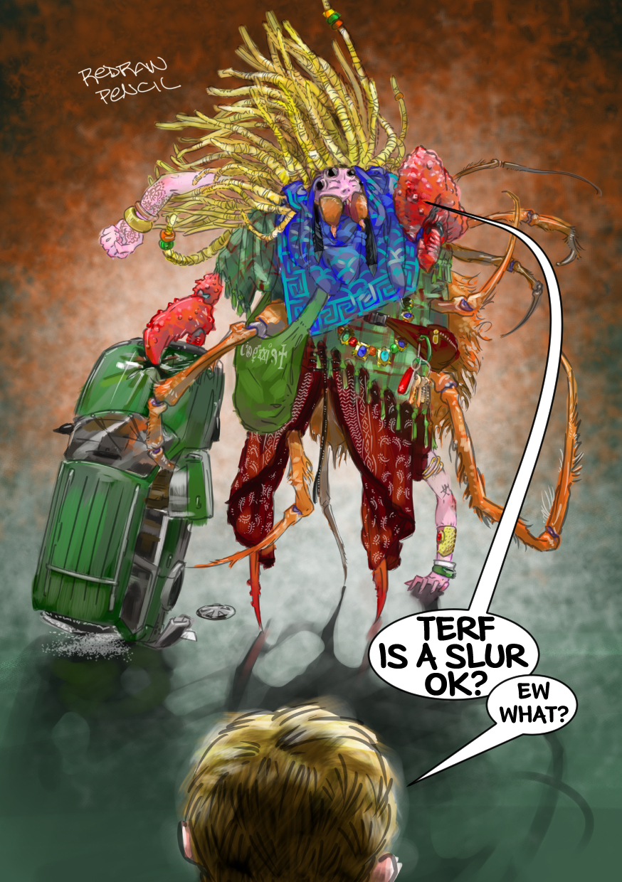 

[image description]

a gigantic Troll bears down on Fawn. her human head is adorned with four big black spider eyes, and blonde dreadlocks rise up like a sea anemone made of french fries. she sports two human arms at odd angles, one of which she is standing on, as well as ten-or-so arthropod limbs. she gestures with a gigantic lobster claw, and stands on two lobster legs wrapped in batik palazzo pants. she is shrouded in a green tartan and a black-and-white Palestinian keffiyeh, and some sort of brown furry spider thorax hangs behind her. there is some meaningless kanji tattoo on her pink skin, along with some henna and random oriental jewelry, that clashes with a leather fanny pack, a ring of keys, and a COEXIST shopping bag. the troll grasps a green Subaru station wagon in her other lobster claw as if it were a suitcase.

Fawn stands in the foreground facing the beast, only her pink ears and the back of her blonde pixie-cut visible.

[dialogue]

Troll: 'TERF is a slur, ok?'
Fawn: 'ew what?'

